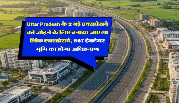 Uttar Pradesh के 2 बड़े एक्सप्रेसवे को जोड़ने के लिए बनाया जाएगा लिंक एक्सप्रेसवे, 597 हेक्टेयर भूमि का होगा अधिहग्रण