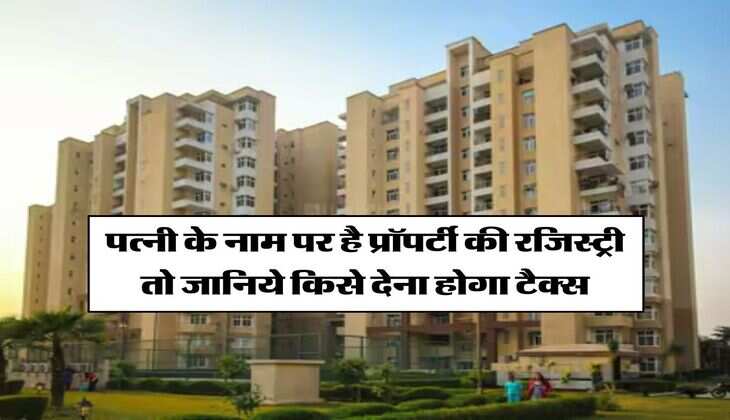 Property Tax : पत्नी के नाम पर है प्रॉपर्टी की रजिस्ट्री तो जानिये किसे देना होगा टैक्स