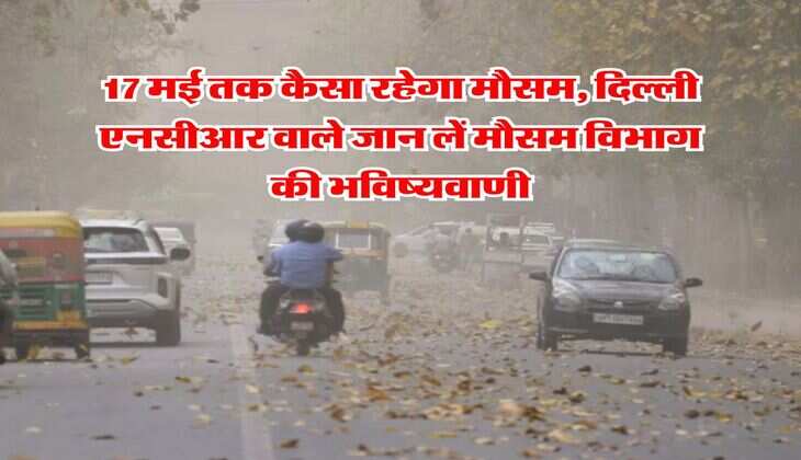Delhi NCR Weather : 17 मई तक कैसा रहेगा मौसम, दिल्ली एनसीआर वाले जान लें मौसम विभाग की भविष्यवाणी