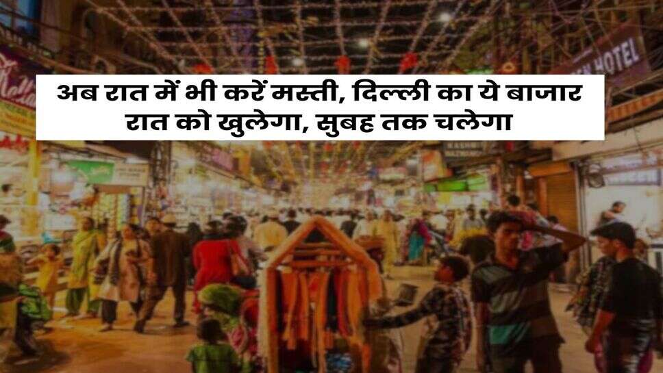 Delhi : अब रात में भी करें मस्ती, दिल्ली का ये बाजार रात को खुलेगा, सुबह तक चलेगा