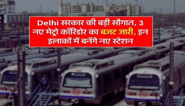 Delhi सरकार की बड़ी सौगात, 3 नए मेट्रो कॉरिडोर का बजट जारी, इन इलाकों में बनेंगे नए स्टेशन