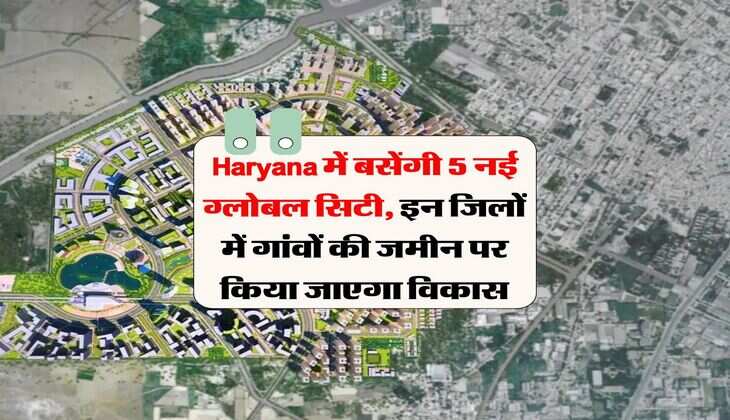 Haryana में बसेंगी 5 नई ग्लोबल सिटी, इन जिलों में गांवों की जमीन पर किया जाएगा विकास