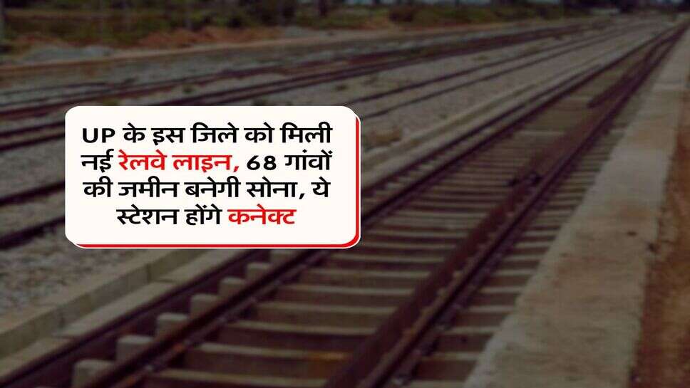 UP के इस जिले को मिली नई रेलवे लाइन, 68 गांवों की जमीन बनेगी सोना, ये स्टेशन होंगे कनेक्ट