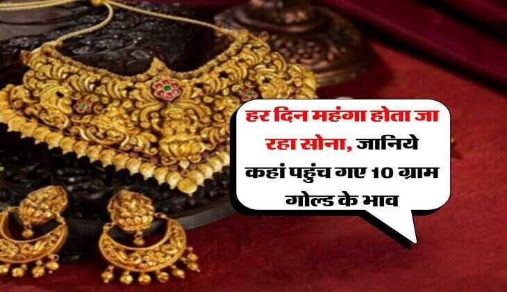 Gold Price Hike : हर दिन महंगा होता जा रहा सोना, जानिये कहां पहुंच गए 10 ग्राम गोल्ड के भाव