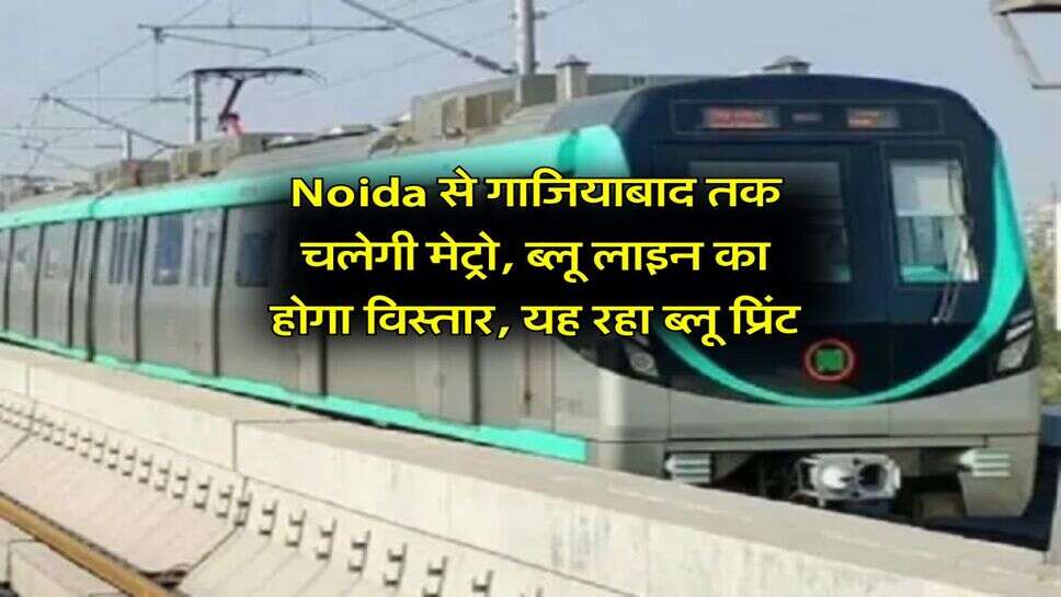 Noida से गाजियाबाद तक चलेगी मेट्रो, ब्लू लाइन का होगा विस्तार, यह रहा ब्लू प्रिंट