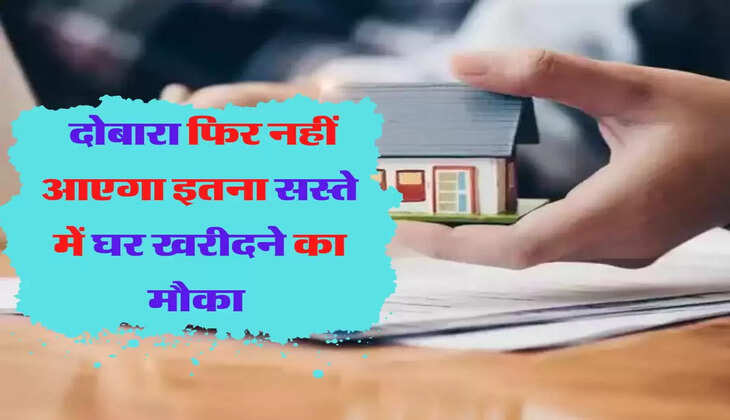 जल्दी से खरीद लें घर, दोबारा फिर नहीं आएगा इतना सस्ते में घर खरीदने का मौका 