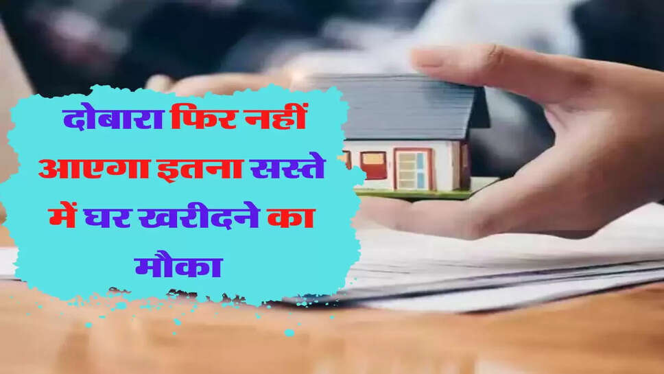 जल्दी से खरीद लें घर, दोबारा फिर नहीं आएगा इतना सस्ते में घर खरीदने का मौका 
