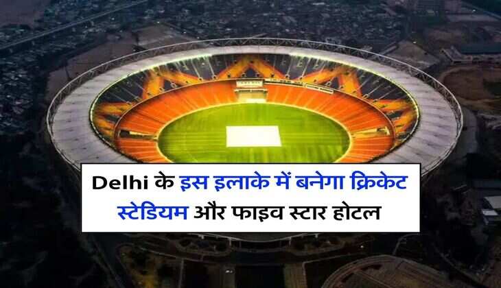 Delhi के इस इलाके में बनेगा क्रिकेट स्टेडियम और फाइव स्टार होटल, प्रोपर्टी के रेट में होगी तगड़ी बढ़ौतरी