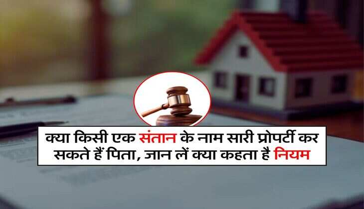 Property Rules : क्या किसी एक संतान के नाम सारी प्रोपर्टी कर सकते हैं पिता, जान लें क्या कहता है नियम