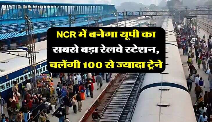 NCR में बनेगा यूपी का सबसे बड़ा रेलवे स्टेशन, चलेंगी 100 से ज्यादा ट्रेनें