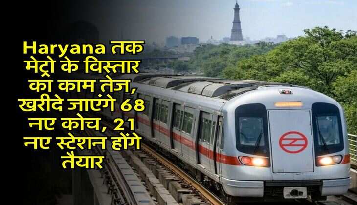 Haryana तक मेट्रो के विस्तार का काम तेज, खरीदे जाएंगे 68 नए कोच, 21 नए स्टेशन होंगे तैयार