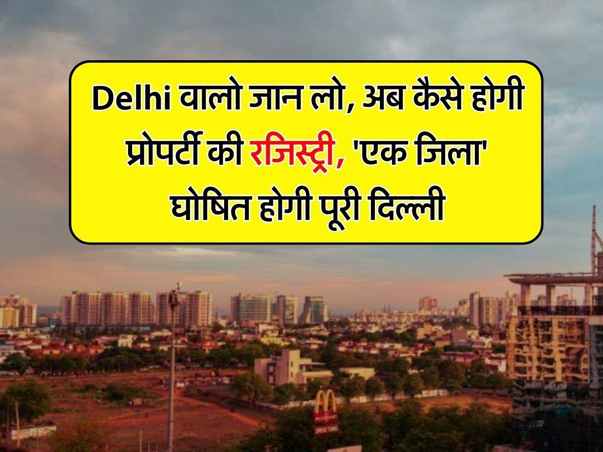 Delhi वालो जान लो, अब कैसे होगी प्रोपर्टी की रजिस्ट्री, 'एक जिला' घोषित होगी पूरी दिल्‍ली