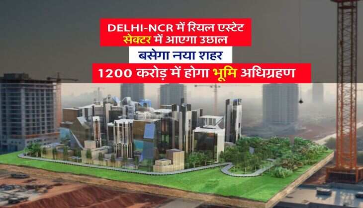 Delhi-NCR में रियल एस्टेट सेक्टर में आएगा उछाल, बसेगा नया शहर, 1200 करोड़ में होगा भूमि अधिग्रहण