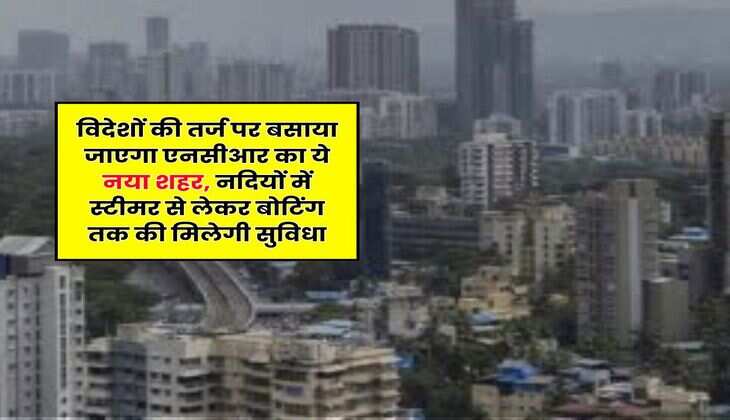 NCR : विदेशों की तर्ज पर बसाया जाएगा एनसीआर का ये नया शहर, नदियों में स्टीमर से लेकर बोटिंग तक की मिलेगी सुविधा