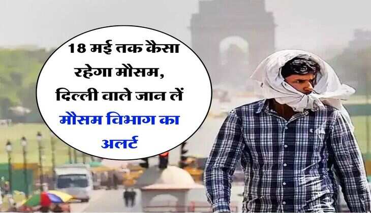 Delhi NCR Weather : 18 मई तक कैसा रहेगा मौसम, दिल्ली वाले जान लें मौसम विभाग का अलर्ट