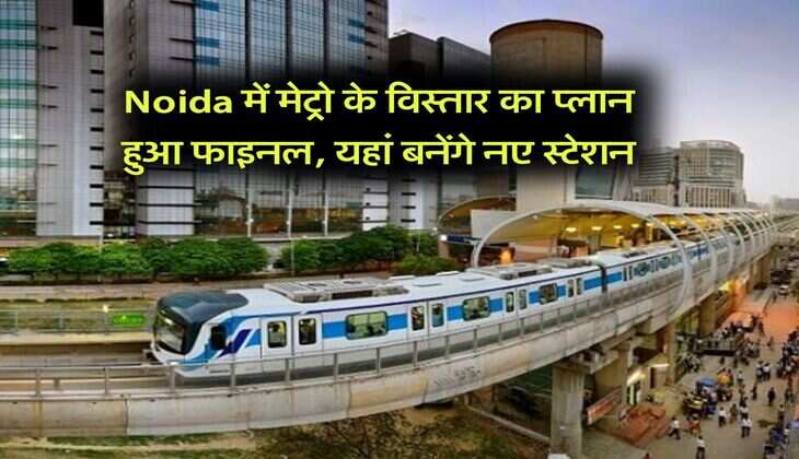 Noida में मेट्रो के विस्तार का प्लान हुआ फाइनल, यहां बनेंगे नए स्टेशन