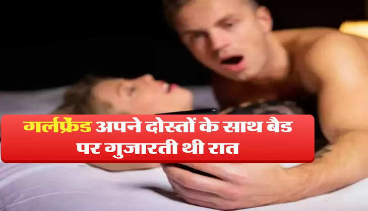 गर्लफ्रेंड अपने दोस्तों के साथ बैड पर गुजारती थी रात, ब्वॉयफ्रेंड को चुप चाप करना पड़ता था ये काम