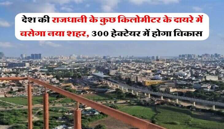 New City : देश की राजधानी के कुछ किलोमीटर के दायरे में बसेगा नया शहर, 300 हेक्टेयर में होगा विकास