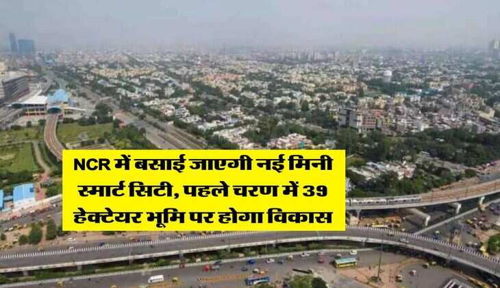 NCR में बसाई जाएगी नई मिनी स्मार्ट सिटी, पहले चरण में 39 हेक्टेयर भूमि पर होगा विकास