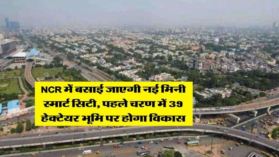 NCR में बसाई जाएगी नई मिनी स्मार्ट सिटी, पहले चरण में 39 हेक्टेयर भूमि पर होगा विकास