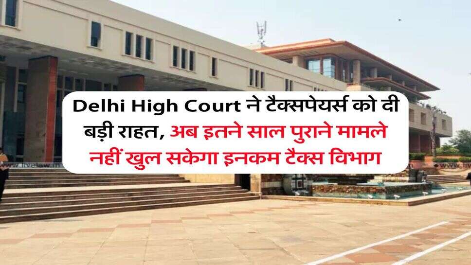 Delhi High Court ने टैक्सपेयर्स को दी बड़ी राहत, अब इतने साल पुराने मामले नहीं खुल सकेगा इनकम टैक्स विभाग