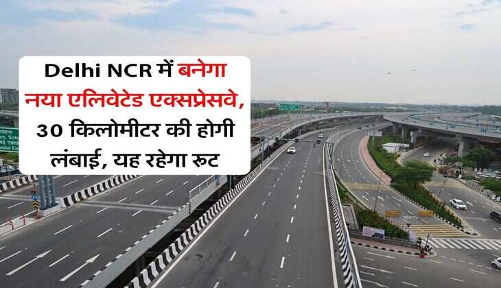 Delhi NCR में बनेगा नया एलिवेटेड एक्सप्रेसवे, 30 किलोमीटर की होगी लंबाई, यह रहेगा रूट
