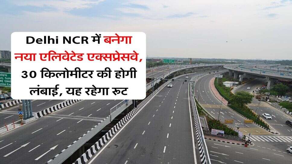 Delhi NCR में बनेगा नया एलिवेटेड एक्सप्रेसवे, 30 किलोमीटर की होगी लंबाई, यह रहेगा रूट