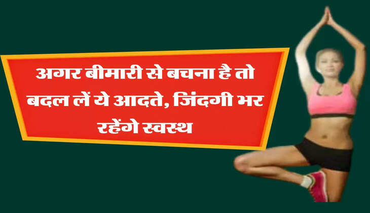 अगर बीमारी से बचना है तो बदल लें ये आदते, जिंदगी भर रहेंगे स्वस्थ