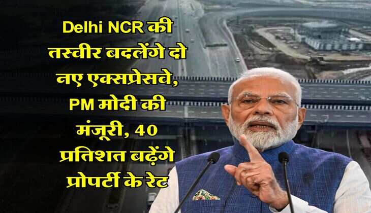 Delhi NCR की तस्वीर बदलेंगे दो नए एक्सप्रेसवे, PM मोदी की मंजूरी, 40 प्रतिशत बढ़ेंगे प्रोपर्टी के रेट