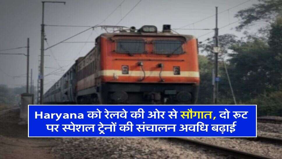 Haryana को रेलवे की ओर से सौगात, दो रूट पर स्पेशल ट्रेनों की संचालन अवधि बढ़ाई