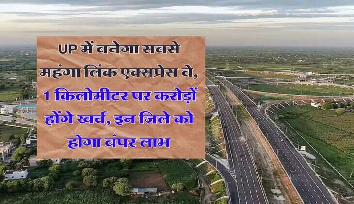UP में बनेगा सबसे महंगा लिंक एक्सप्रेस वे, 1 किलोमीटर पर करोड़ों होंगे खर्च, इन जिले को होगा बंपर लाभ