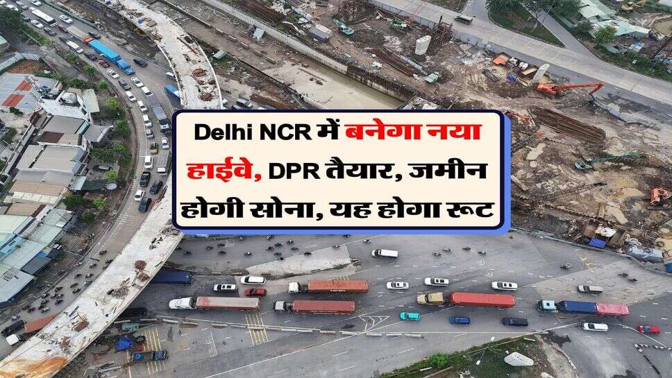 Delhi NCR में बनेगा नया हाईवे, DPR तैयार, जमीन होगी सोना, यह होगा रूट