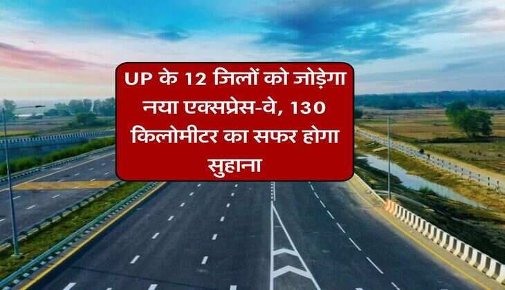 UP के 12 जिलों को जोड़ेगा नया एक्सप्रेस-वे, 130 किलोमीटर का सफर होगा सुहाना