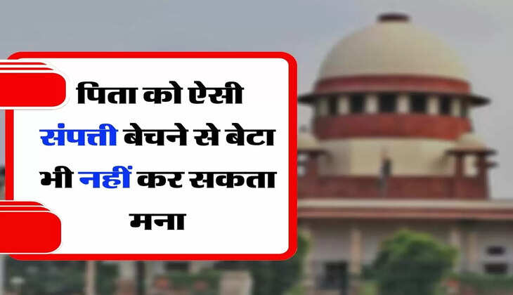 Supreme Court's Decision - सुप्रीम कोर्ट का फैसला, पिता को ऐसी संपत्ती बेचने से बेटा भी नहीं कर सकता मना
