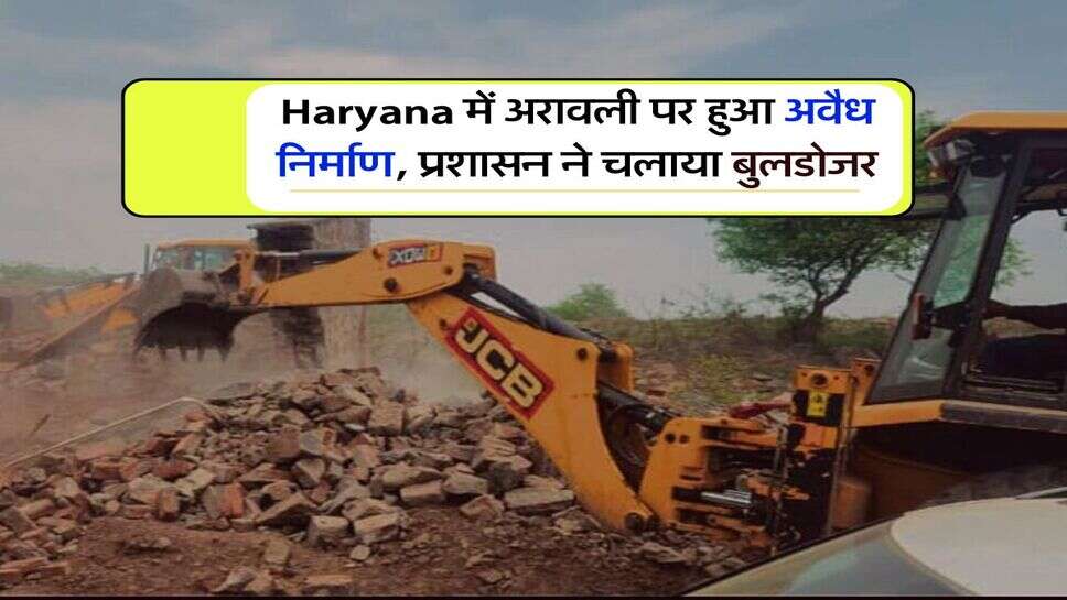 Haryana में अरावली पर हुआ अवैध निर्माण, प्रशासन ने चलाया बुलडोजर