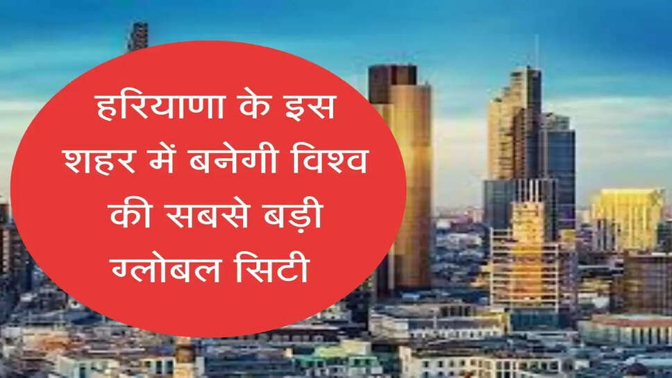 World's largest global city to be built in Haryana हरियाणा के इस शहर में बनेगी विश्व की सबसे बड़ी ग्लोबल सिटी, 1001 एकड़ जमीन होगी एक्वायर