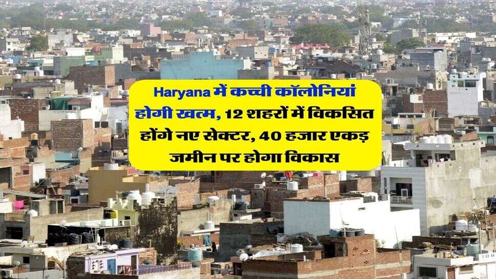 Haryana में कच्ची कॉलोनियां होगी खत्म, 12 शहरों में विकसित होंगे नए सेक्टर, 40 हजार एकड़ जमीन पर होगा विकास