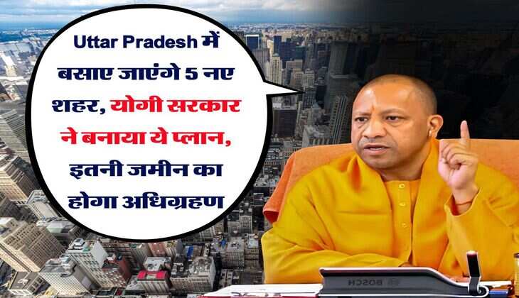 Uttar Pradesh में बसाए जाएंगे 5 नए शहर, योगी सरकार ने बनाया ये प्लान, इतनी जमीन का होगा अधिग्रहण