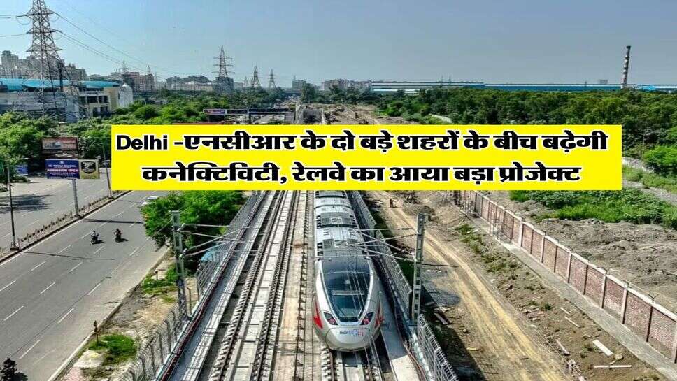 Delhi -एनसीआर के दो बड़े शहरों के बीच बढ़ेगी कनेक्टिविटी, रेलवे का आया बड़ा प्रोजेक्ट