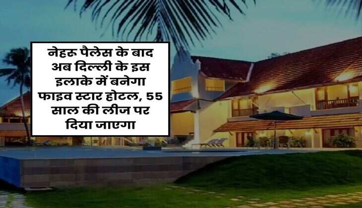 Delhi : नेहरू पैलेस के बाद अब दिल्ली के इस इलाके में बनेगा फाइव स्टार होटल, 55 साल की लीज पर दिया जाएगा
