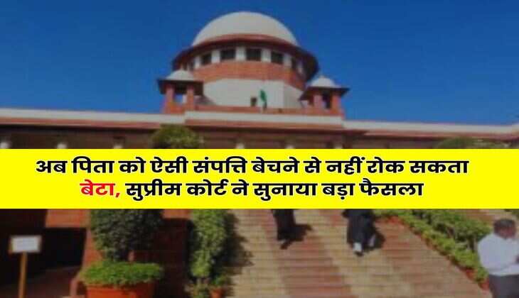 Supreme Court : अब पिता को ऐसी संपत्ति बेचने से नहीं रोक सकता बेटा, सुप्रीम कोर्ट ने सुनाया बड़ा फैसला