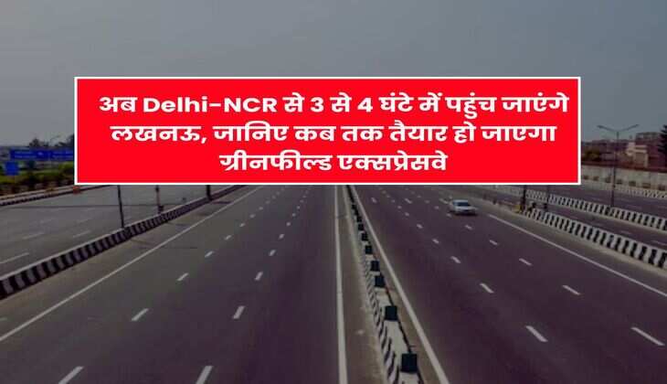 अब Delhi-NCR से 3 से 4 घंटे में पहुंच जाएंगे लखनऊ, जानिए कब तक तैयार हो जाएगा ग्रीनफील्ड एक्सप्रेसवे