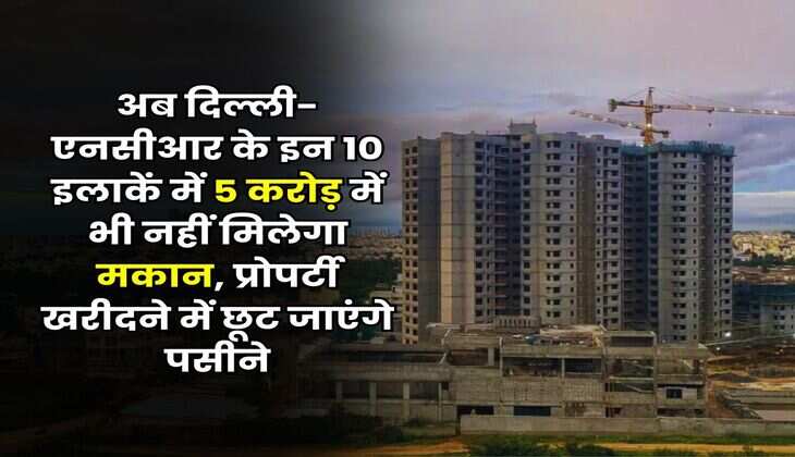 Delhi-NCR : अब दिल्ली-एनसीआर के इन 10 इलाकें में 5 करोड़ में भी नहीं मिलेगा मकान, प्रोपर्टी खरीदने में छूट जाएंगे पसीने