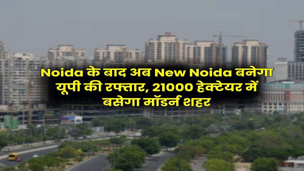 Noida के बाद अब New Noida बनेगा यूपी की रफ्तार, 21000 &nbsp;हेक्&zwj;टेयर में बसेगा मॉडर्न शहर