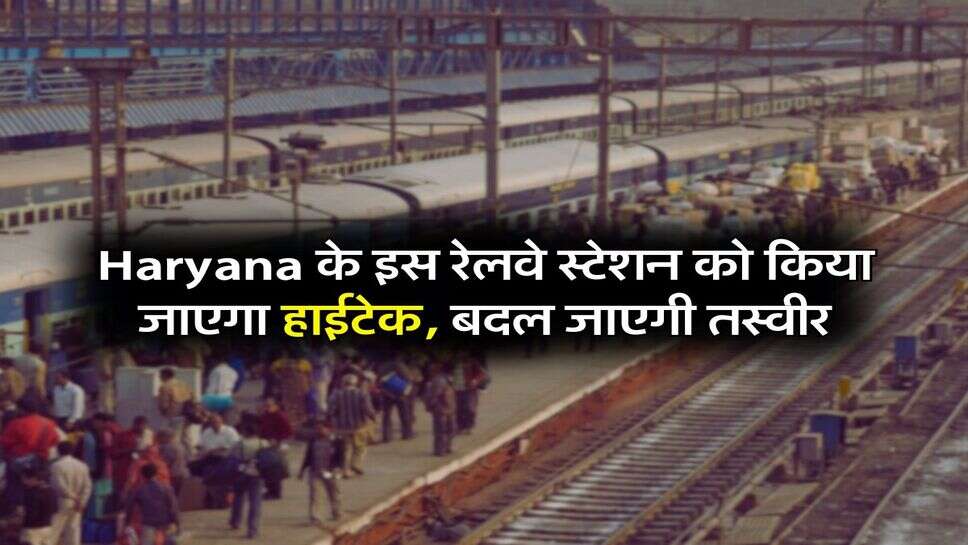 Haryana के इस रेलवे स्टेशन को किया जाएगा हाईटेक, बदल जाएगी तस्वीर