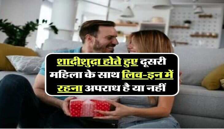 शादीशुदा होते हुए दूसरी महिला के साथ लिव-इन में रहना अपराध है या नहीं, जानिये क्या कहते हैं नियम