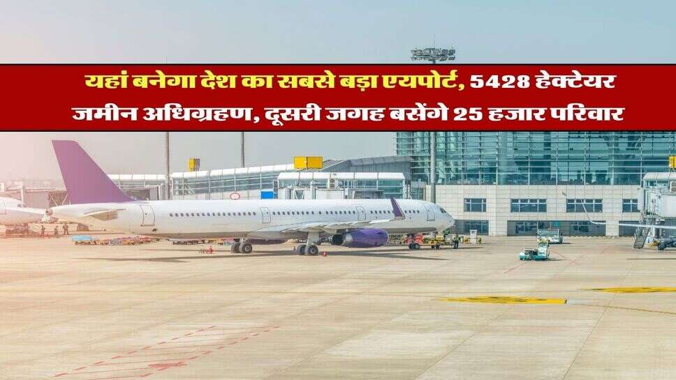 Land Acquisition : यहां बनेगा देश का सबसे बड़ा एयपोर्ट, 5428 हेक्टेयर जमीन अधिग्रहण, दूसरी जगह बसेंगे 25 हजार परिवार