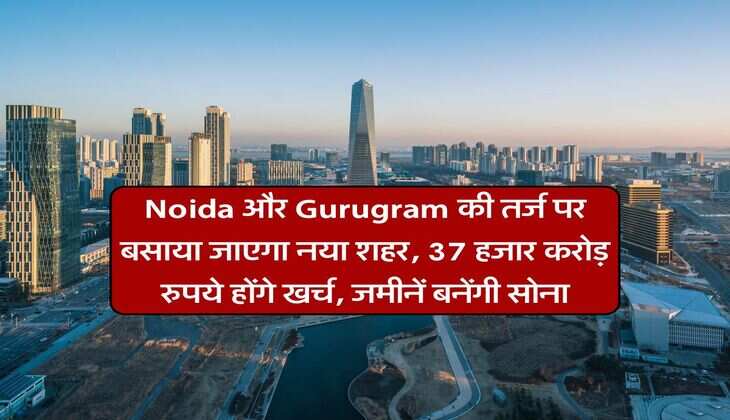 Noida और Gurugram की तर्ज पर बसाया जाएगा नया शहर, 37 हजार करोड़ रुपये होंगे खर्च, जमीनें बनेंगी सोना