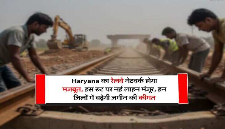 Haryana का रेलवे नेटवर्क होगा मजबूत, इस रूट पर नई लाइन मंजूर, इन जिलों में बढ़ेगी जमीन की कीमत