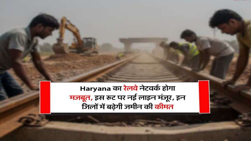 Haryana का रेलवे नेटवर्क होगा मजबूत, इस रूट पर नई लाइन मंजूर, इन जिलों में बढ़ेगी जमीन की कीमत